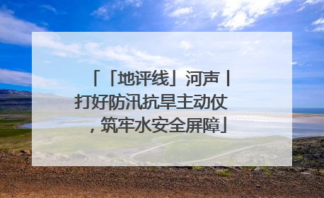「地评线」河声丨打好防汛抗旱主动仗，筑牢水安全屏障