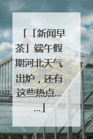 「新闻早茶」端午假期河北天气出炉，还有这些热点……