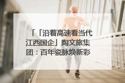 「沿着高速看当代江西国企」陶文旅集团：百年瓷脉焕新彩 文旅融合谱华章