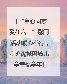 “童心同梦 爱在六一”慰问活动暖心举行，守护沈城困境儿童幸福童年