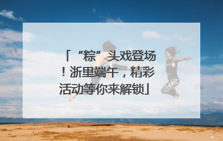 “粽”头戏登场！浙里端午，精彩活动等你来解锁