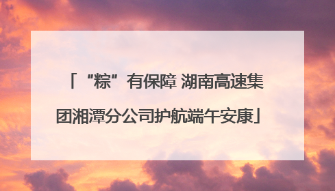 “粽”有保障 湖南高速集团湘潭分公司护航端午安康