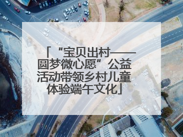 “宝贝出村——圆梦微心愿”公益活动带领乡村儿童体验端午文化