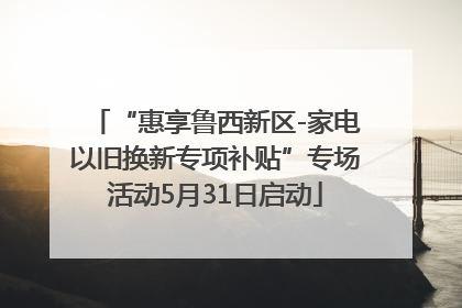 “惠享鲁西新区-家电以旧换新专项补贴”专场活动5月31日启动