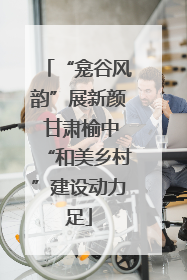 “龛谷风韵”展新颜 甘肃榆中“和美乡村”建设动力足