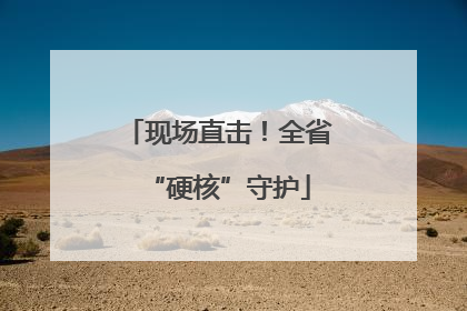 现场直击！全省“硬核”守护