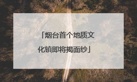 烟台首个地质文化镇即将揭面纱