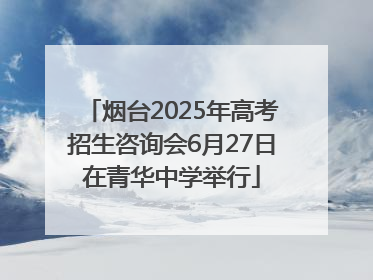 烟台2025年高考招生咨询会6月27日在青华中学举行