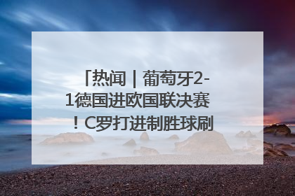 热闻｜葡萄牙2-1德国进欧国联决赛！C罗打进制胜球刷爆3大纪录！