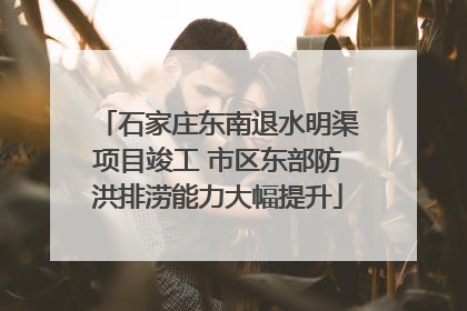 石家庄东南退水明渠项目竣工 市区东部防洪排涝能力大幅提升