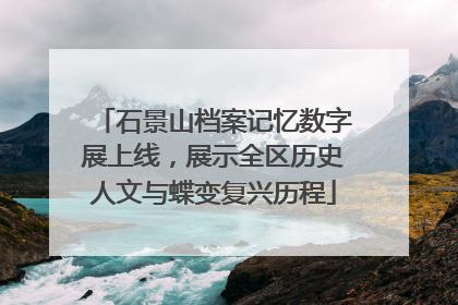 石景山档案记忆数字展上线，展示全区历史人文与蝶变复兴历程
