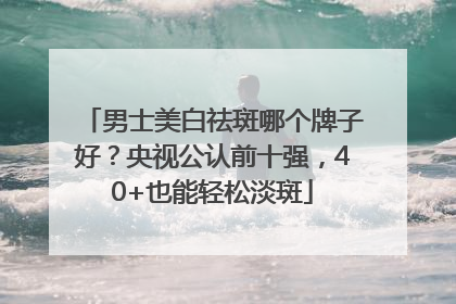 男士美白祛斑哪个牌子好？央视公认前十强，40+也能轻松淡斑