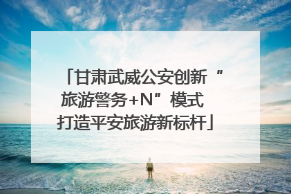 甘肃武威公安创新“旅游警务+N”模式 打造平安旅游新标杆