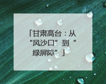 甘肃高台：从“风沙口”到“绿屏障”