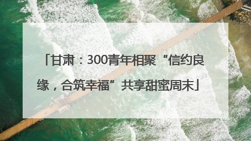 甘肃：300青年相聚“信约良缘，合筑幸福”共享甜蜜周末