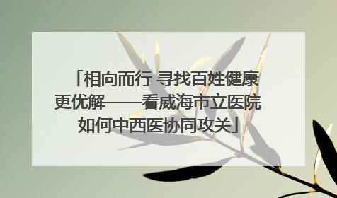 相向而行 寻找百姓健康更优解——看威海市立医院如何中西医协同攻关