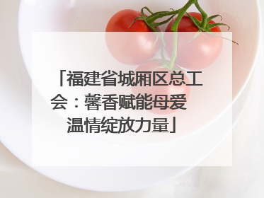 福建省城厢区总工会：馨香赋能母爱 温情绽放力量