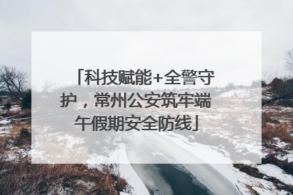 科技赋能+全警守护，常州公安筑牢端午假期安全防线