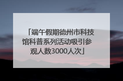 端午假期德州市科技馆科普系列活动吸引参观人数3000人次