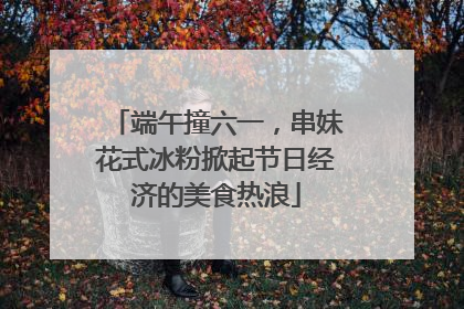 端午撞六一，串妹花式冰粉掀起节日经济的美食热浪