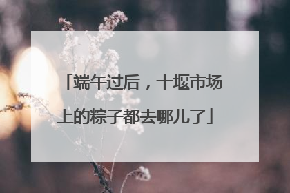端午过后，十堰市场上的粽子都去哪儿了