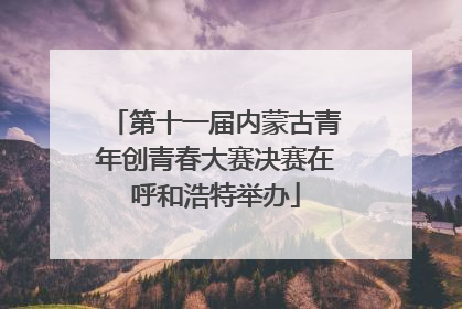 第十一届内蒙古青年创青春大赛决赛在呼和浩特举办