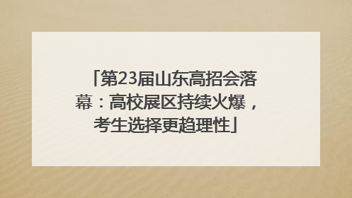 第23届山东高招会落幕：高校展区持续火爆，考生选择更趋理性
