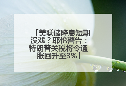 美联储降息短期没戏？耶伦警告：特朗普关税将令通胀回升至3%