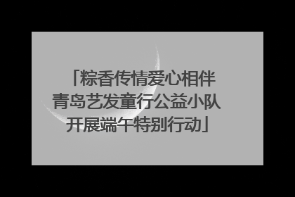 粽香传情爱心相伴 青岛艺发童行公益小队开展端午特别行动