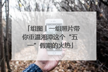 组图丨一组照片带你重温湘潭这个“五一”假期的火热