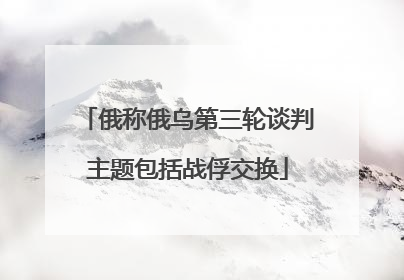 俄称俄乌第三轮谈判主题包括战俘交换