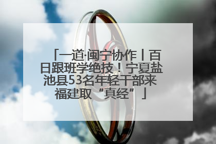 一道·闽宁协作丨百日跟班学绝技！宁夏盐池县53名年轻干部来福建取“真经”
