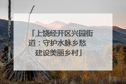 上饶经开区兴园街道：守护水脉乡愁 建设美丽乡村