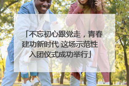 不忘初心跟党走，青春建功新时代 这场示范性入团仪式成功举行