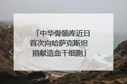 中华骨髓库近日首次向哈萨克斯坦捐献造血干细胞