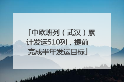 中欧班列（武汉）累计发运510列，提前完成半年发运目标