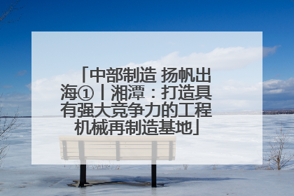 中部制造 扬帆出海①丨湘潭：打造具有强大竞争力的工程机械再制造基地