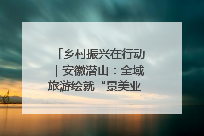 乡村振兴在行动｜安徽潜山：全域旅游绘就“景美业兴民富”新画卷