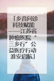 乡音问诊 科技赋能——江苏省肿瘤医院“三乡行”公益医疗行动淮安启航