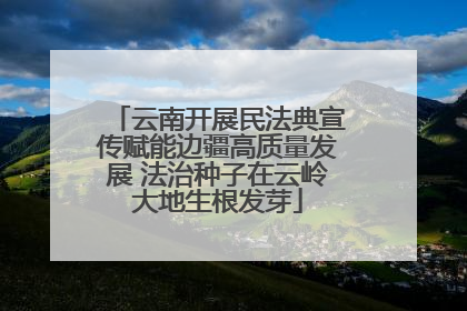 云南开展民法典宣传赋能边疆高质量发展 法治种子在云岭大地生根发芽