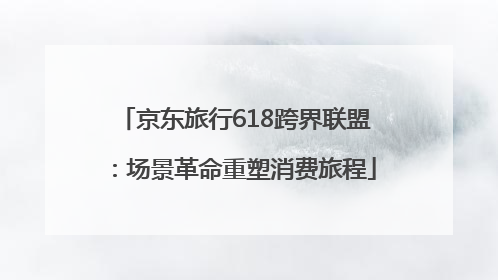 京东旅行618跨界联盟：场景革命重塑消费旅程