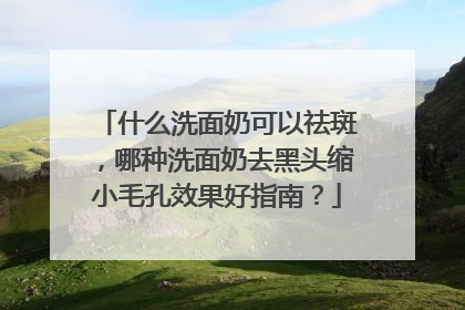 什么洗面奶可以祛斑，哪种洗面奶去黑头缩小毛孔效果好指南？