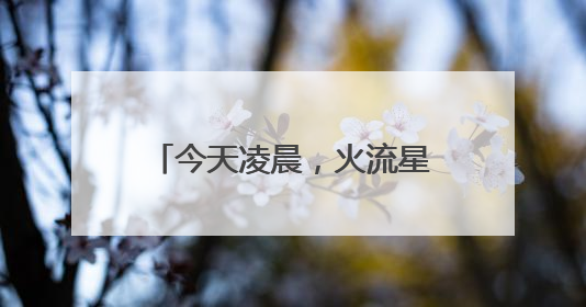今天凌晨，火流星照亮北京夜空！你看（听）到了吗？