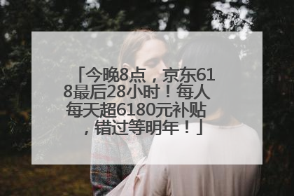 今晚8点，京东618最后28小时！每人每天超6180元补贴，错过等明年！