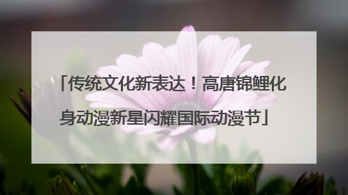 传统文化新表达！高唐锦鲤化身动漫新星闪耀国际动漫节