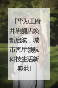华为王府井旗舰店焕新启航，城市客厅领航科技生活新典范