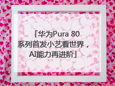 华为Pura 80系列首发小艺看世界，AI能力再进阶