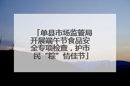 单县市场监管局开展端午节食品安全专项检查，护市民“粽”情佳节