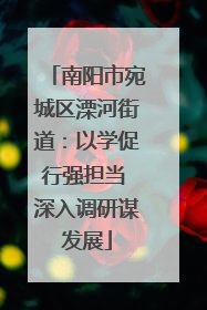 南阳市宛城区溧河街道：以学促行强担当 深入调研谋发展