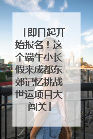 即日起开始报名！这个端午小长假来成都东郊记忆挑战世运项目大闯关